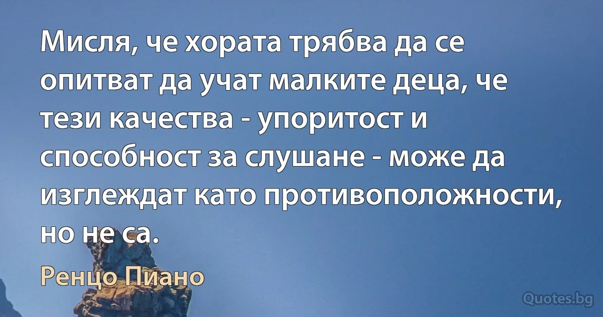 Мисля, че хората трябва да се опитват да учат малките деца, че тези качества - упоритост и способност за слушане - може да изглеждат като противоположности, но не са. (Ренцо Пиано)