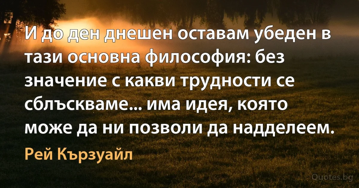 И до ден днешен оставам убеден в тази основна философия: без значение с какви трудности се сблъскваме... има идея, която може да ни позволи да надделеем. (Рей Кързуайл)