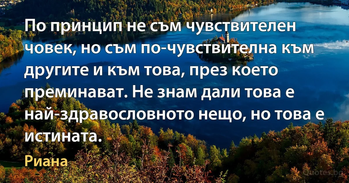 По принцип не съм чувствителен човек, но съм по-чувствителна към другите и към това, през което преминават. Не знам дали това е най-здравословното нещо, но това е истината. (Риана)