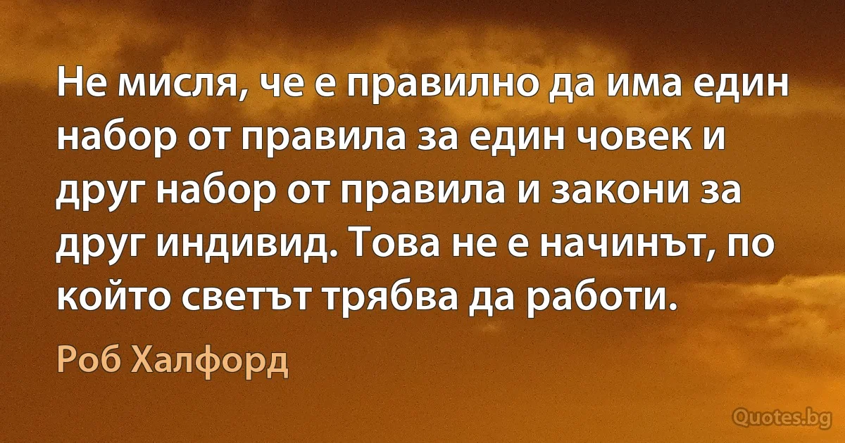 Не мисля, че е правилно да има един набор от правила за един човек и друг набор от правила и закони за друг индивид. Това не е начинът, по който светът трябва да работи. (Роб Халфорд)