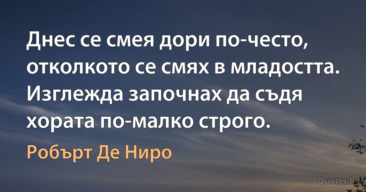 Днес се смея дори по-често, отколкото се смях в младостта. Изглежда започнах да съдя хората по-малко строго. (Робърт Де Ниро)