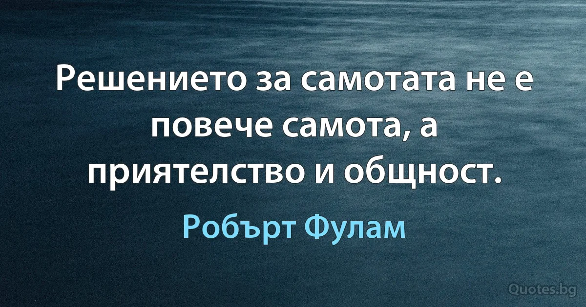 Решението за самотата не е повече самота, а приятелство и общност. (Робърт Фулам)