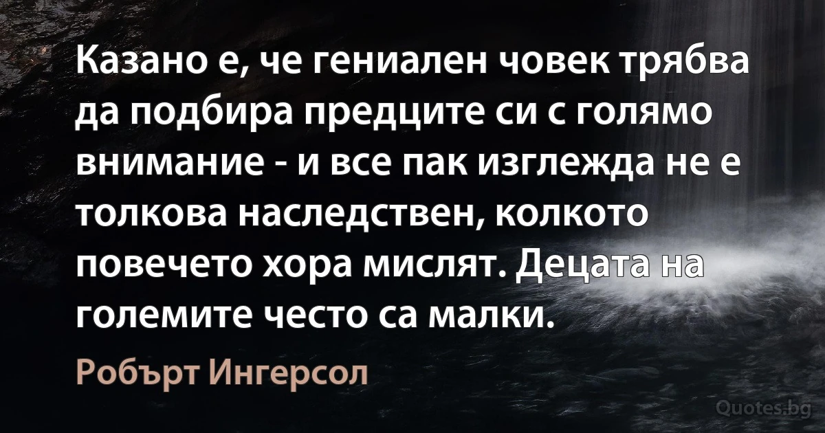 Казано е, че гениален човек трябва да подбира предците си с голямо внимание - и все пак изглежда не е толкова наследствен, колкото повечето хора мислят. Децата на големите често са малки. (Робърт Ингерсол)