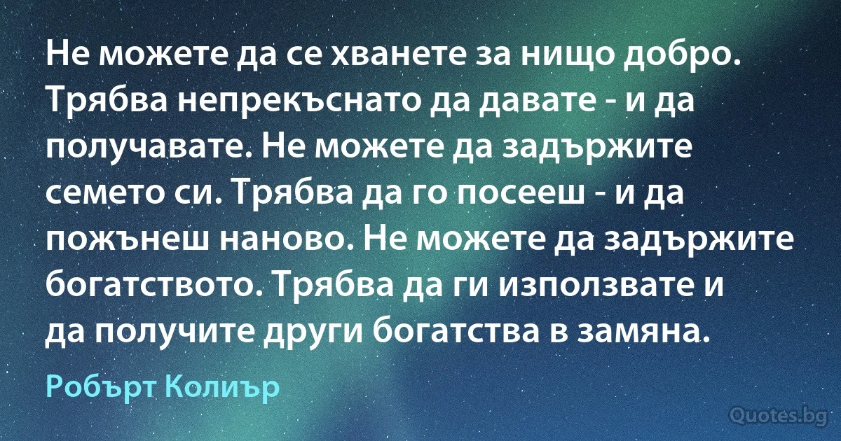 Не можете да се хванете за нищо добро. Трябва непрекъснато да давате - и да получавате. Не можете да задържите семето си. Трябва да го посееш - и да пожънеш наново. Не можете да задържите богатството. Трябва да ги използвате и да получите други богатства в замяна. (Робърт Колиър)