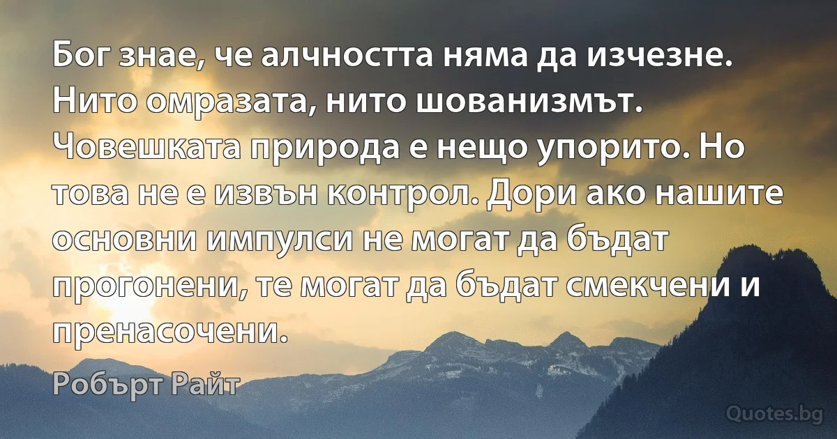 Бог знае, че алчността няма да изчезне. Нито омразата, нито шованизмът. Човешката природа е нещо упорито. Но това не е извън контрол. Дори ако нашите основни импулси не могат да бъдат прогонени, те могат да бъдат смекчени и пренасочени. (Робърт Райт)