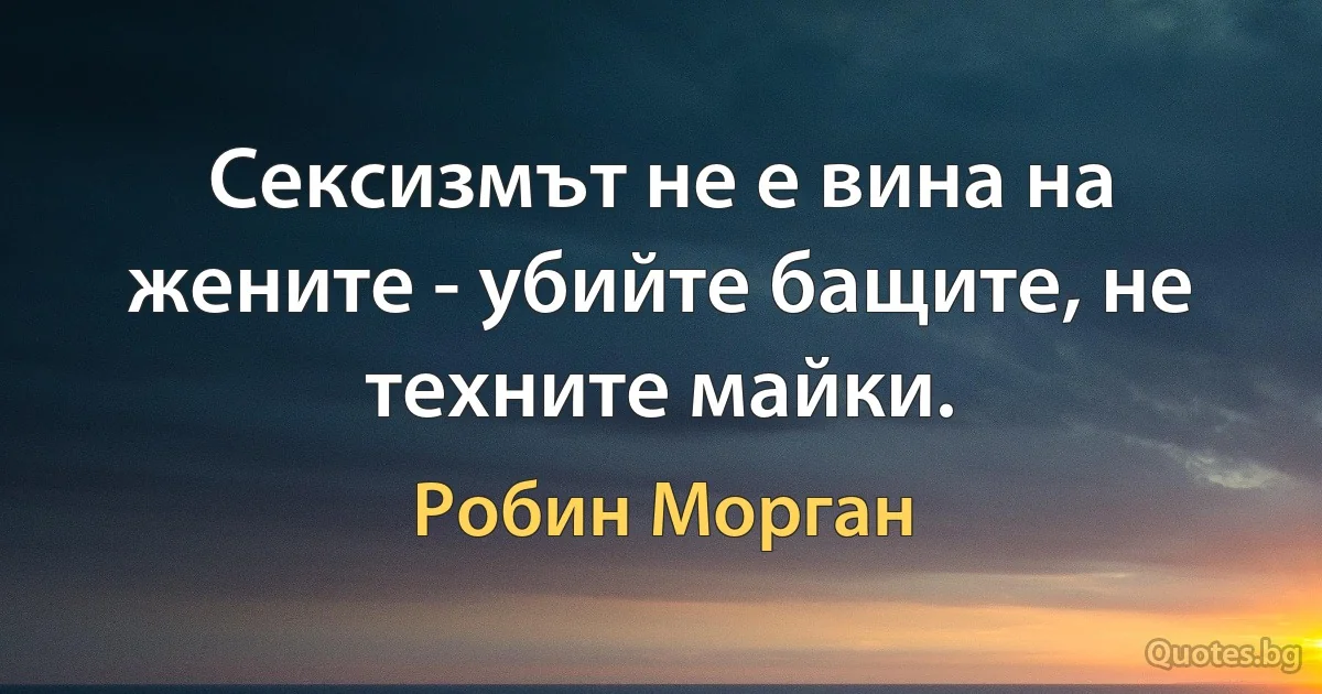 Сексизмът не е вина на жените - убийте бащите, не техните майки. (Робин Морган)