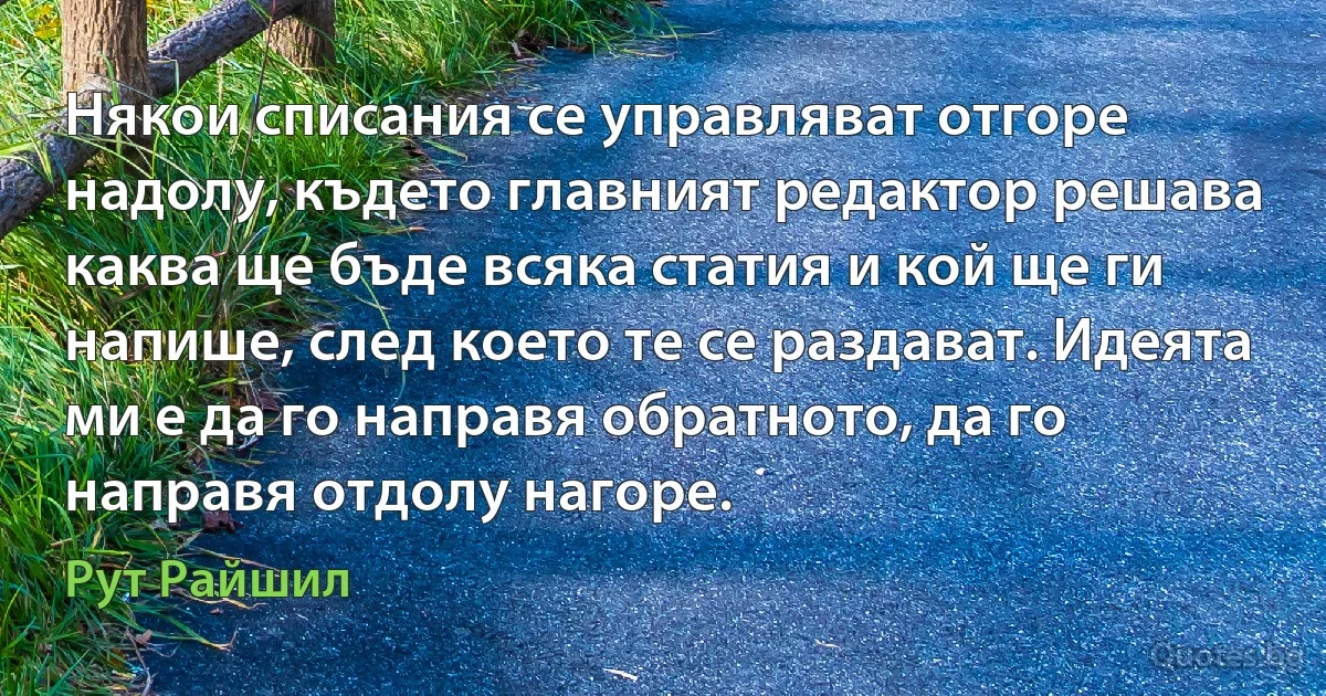 Някои списания се управляват отгоре надолу, където главният редактор решава каква ще бъде всяка статия и кой ще ги напише, след което те се раздават. Идеята ми е да го направя обратното, да го направя отдолу нагоре. (Рут Райшил)