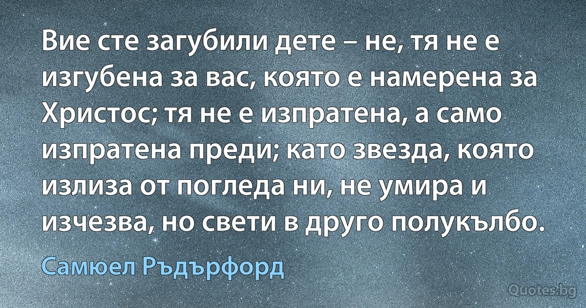 Вие сте загубили дете – не, тя не е изгубена за вас, която е намерена за Христос; тя не е изпратена, а само изпратена преди; като звезда, която излиза от погледа ни, не умира и изчезва, но свети в друго полукълбо. (Самюел Ръдърфорд)