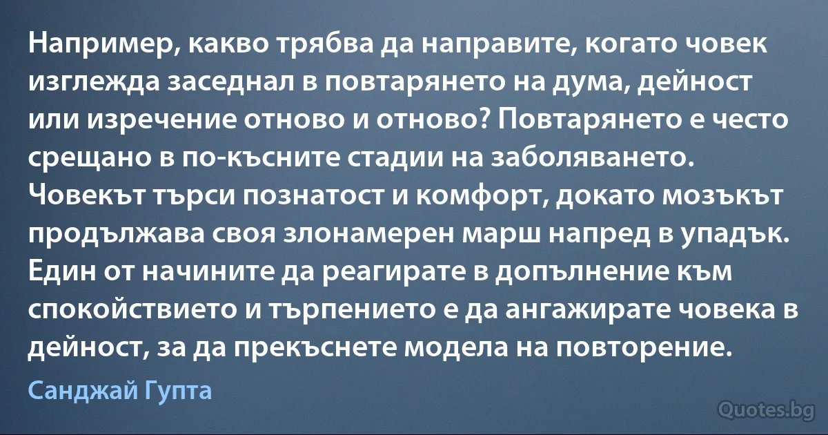 Например, какво трябва да направите, когато човек изглежда заседнал в повтарянето на дума, дейност или изречение отново и отново? Повтарянето е често срещано в по-късните стадии на заболяването. Човекът търси познатост и комфорт, докато мозъкът продължава своя злонамерен марш напред в упадък. Един от начините да реагирате в допълнение към спокойствието и търпението е да ангажирате човека в дейност, за да прекъснете модела на повторение. (Санджай Гупта)