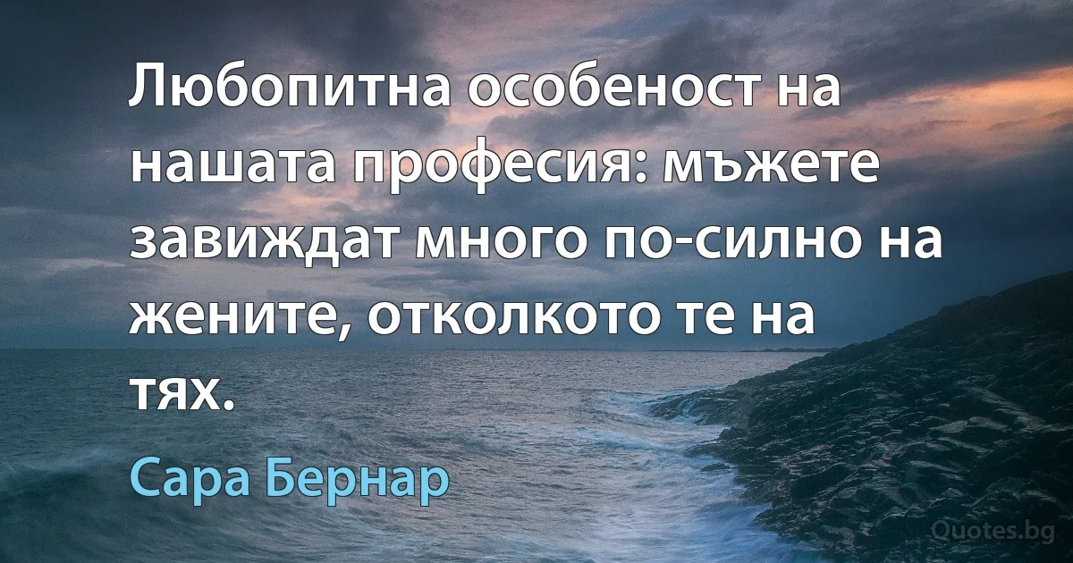 Любопитна особеност на нашата професия: мъжете завиждат много по-силно на жените, отколкото те на тях. (Сара Бернар)