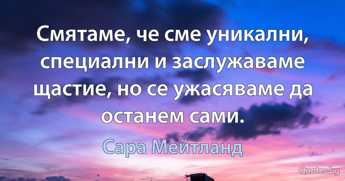 Смятаме, че сме уникални, специални и заслужаваме щастие, но се ужасяваме да останем сами. (Сара Мейтланд)