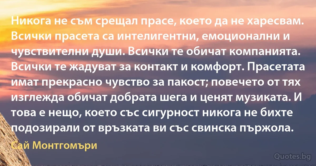 Никога не съм срещал прасе, което да не харесвам. Всички прасета са интелигентни, емоционални и чувствителни души. Всички те обичат компанията. Всички те жадуват за контакт и комфорт. Прасетата имат прекрасно чувство за пакост; повечето от тях изглежда обичат добрата шега и ценят музиката. И това е нещо, което със сигурност никога не бихте подозирали от връзката ви със свинска пържола. (Сай Монтгомъри)