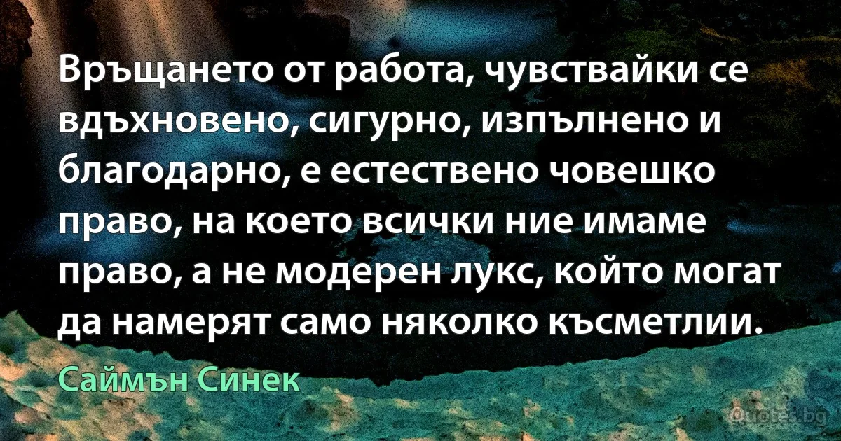 Връщането от работа, чувствайки се вдъхновено, сигурно, изпълнено и благодарно, е естествено човешко право, на което всички ние имаме право, а не модерен лукс, който могат да намерят само няколко късметлии. (Саймън Синек)