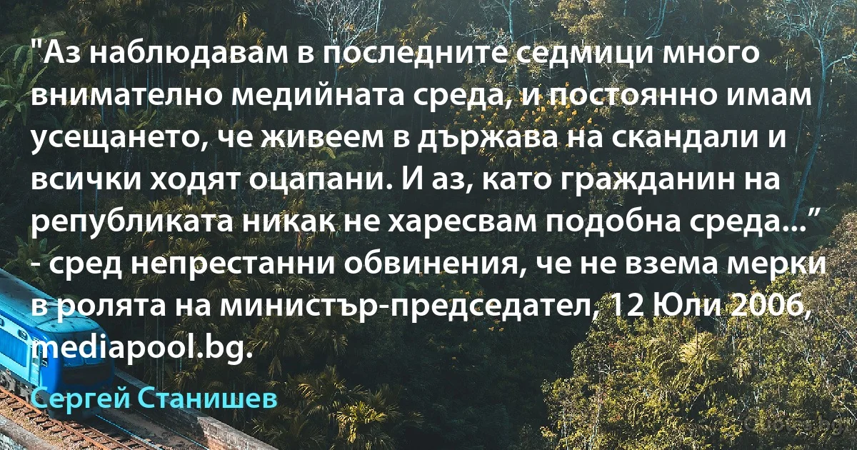 "Аз наблюдавам в последните седмици много внимателно медийната среда, и постоянно имам усещането, че живеем в държава на скандали и всички ходят оцапани. И аз, като гражданин на републиката никак не харесвам подобна среда...” - сред непрестанни обвинения, че не взема мерки в ролята на министър-председател, 12 Юли 2006, mediapool.bg. (Сергей Станишев)