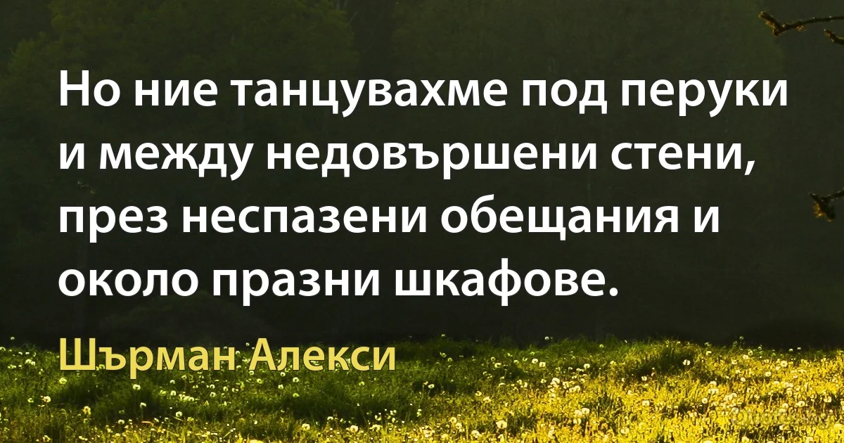 Но ние танцувахме под перуки и между недовършени стени, през неспазени обещания и около празни шкафове. (Шърман Алекси)