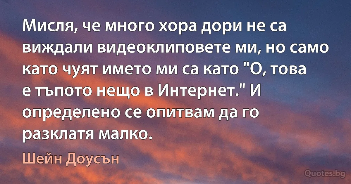 Мисля, че много хора дори не са виждали видеоклиповете ми, но само като чуят името ми са като "О, това е тъпото нещо в Интернет." И определено се опитвам да го разклатя малко. (Шейн Доусън)