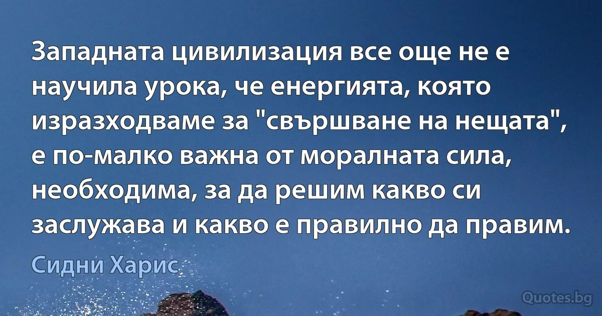 Западната цивилизация все още не е научила урока, че енергията, която изразходваме за "свършване на нещата", е по-малко важна от моралната сила, необходима, за да решим какво си заслужава и какво е правилно да правим. (Сидни Харис)