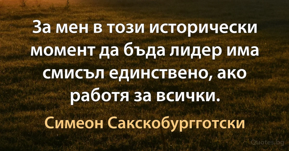 За мен в този исторически момент да бъда лидер има смисъл единствено, ако работя за всички. (Симеон Сакскобургготски)