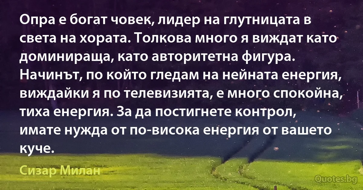 Опра е богат човек, лидер на глутницата в света на хората. Толкова много я виждат като доминираща, като авторитетна фигура. Начинът, по който гледам на нейната енергия, виждайки я по телевизията, е много спокойна, тиха енергия. За да постигнете контрол, имате нужда от по-висока енергия от вашето куче. (Сизар Милан)