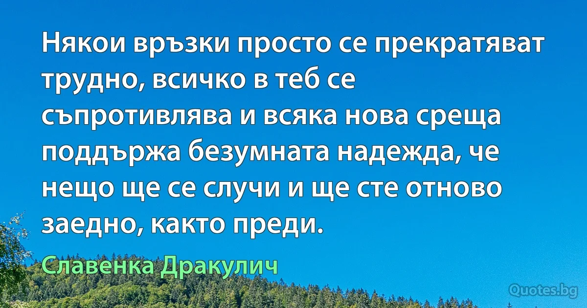 Някои връзки просто се прекратяват трудно, всичко в теб се съпротивлява и всяка нова среща поддържа безумната надежда, че нещо ще се случи и ще сте отново заедно, както преди. (Славенка Дракулич)