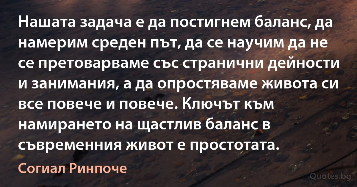 Нашата задача е да постигнем баланс, да намерим среден път, да се научим да не се претоварваме със странични дейности и занимания, а да опростяваме живота си все повече и повече. Ключът към намирането на щастлив баланс в съвременния живот е простотата. (Согиал Ринпоче)