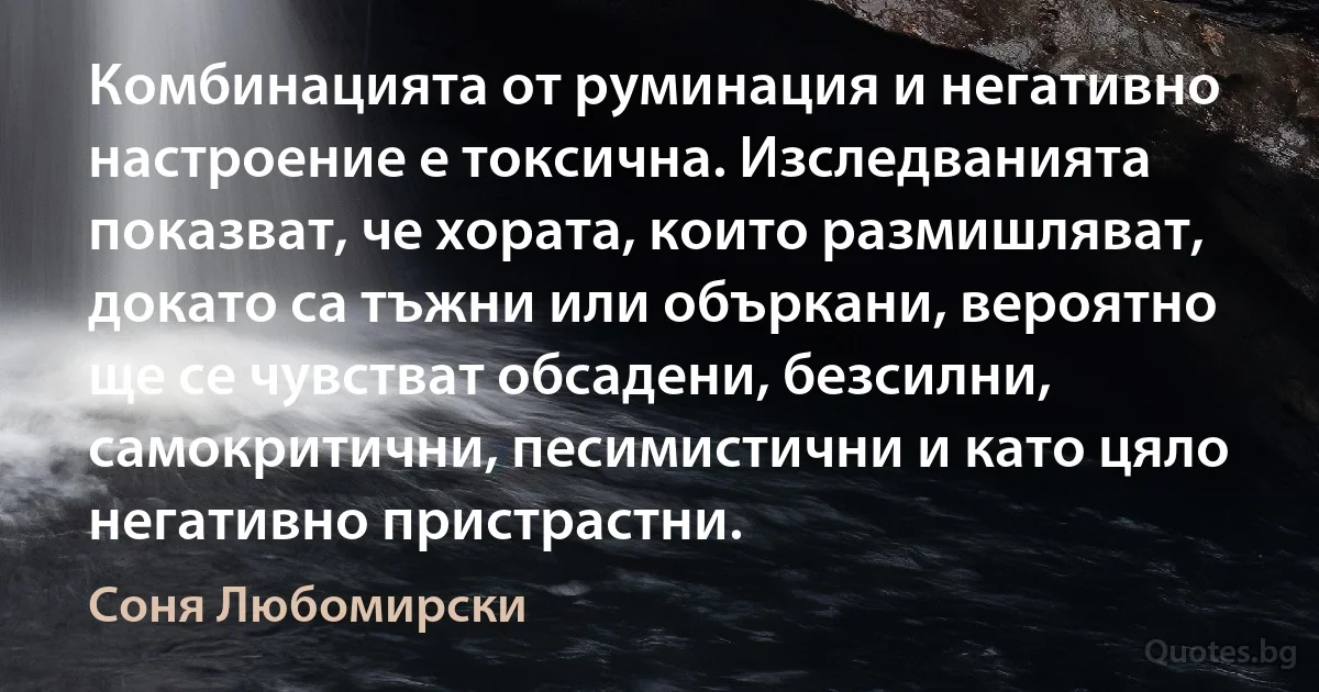 Комбинацията от руминация и негативно настроение е токсична. Изследванията показват, че хората, които размишляват, докато са тъжни или объркани, вероятно ще се чувстват обсадени, безсилни, самокритични, песимистични и като цяло негативно пристрастни. (Соня Любомирски)