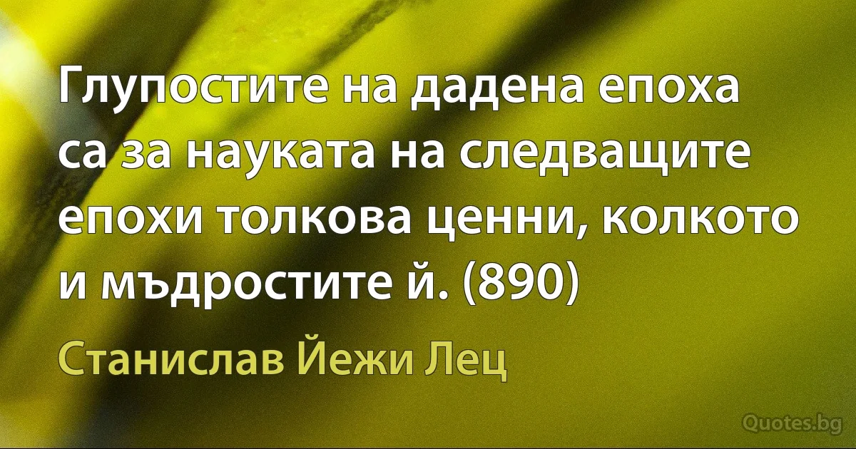 Глупостите на дадена епоха са за науката на следващите епохи толкова ценни, колкото и мъдростите й. (890) (Станислав Йежи Лец)