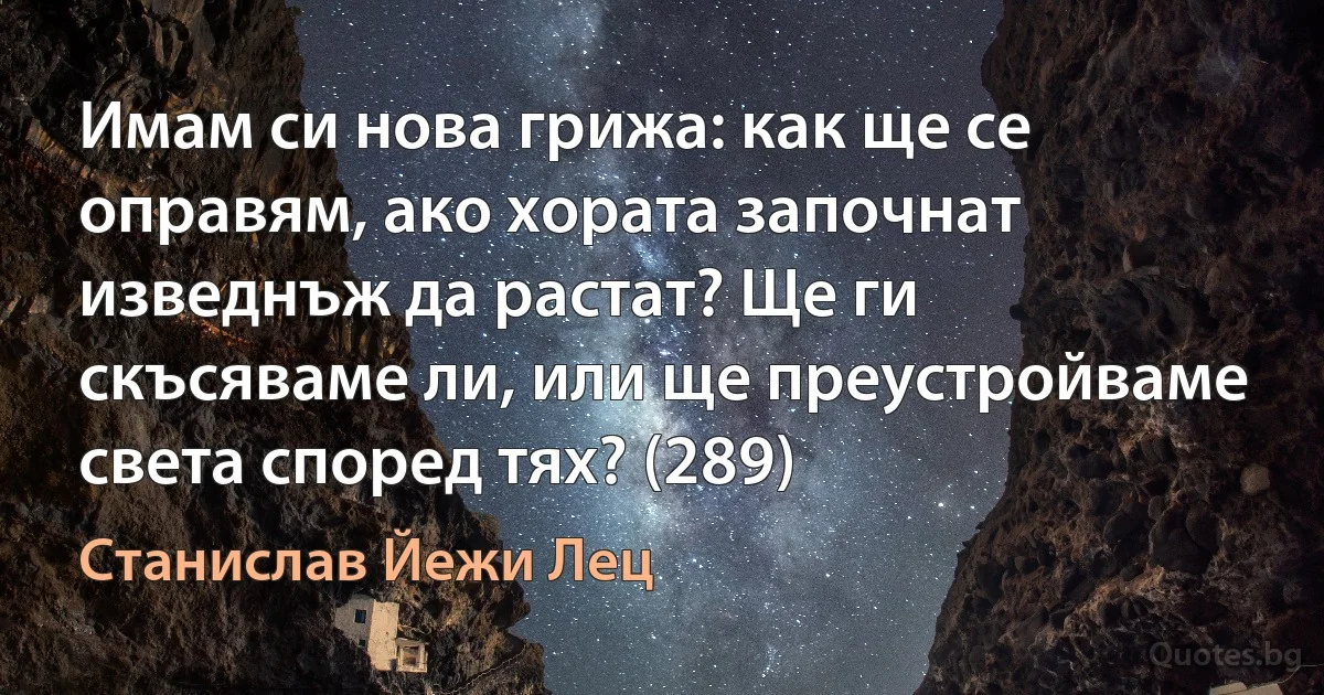 Имам си нова грижа: как ще се оправям, ако хората започнат изведнъж да растат? Ще ги скъсяваме ли, или ще преустройваме света според тях? (289) (Станислав Йежи Лец)