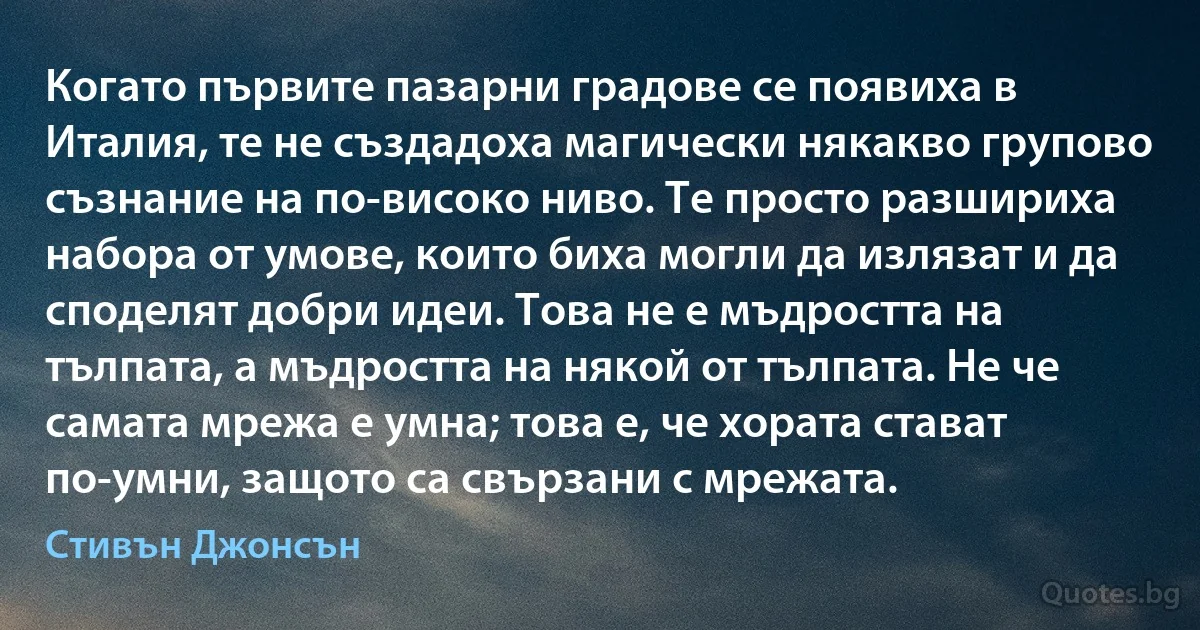 Когато първите пазарни градове се появиха в Италия, те не създадоха магически някакво групово съзнание на по-високо ниво. Те просто разшириха набора от умове, които биха могли да излязат и да споделят добри идеи. Това не е мъдростта на тълпата, а мъдростта на някой от тълпата. Не че самата мрежа е умна; това е, че хората стават по-умни, защото са свързани с мрежата. (Стивън Джонсън)