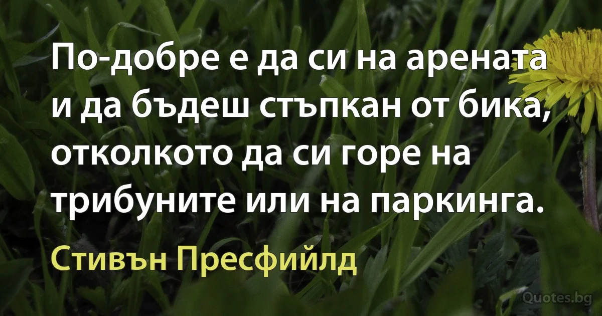 По-добре е да си на арената и да бъдеш стъпкан от бика, отколкото да си горе на трибуните или на паркинга. (Стивън Пресфийлд)