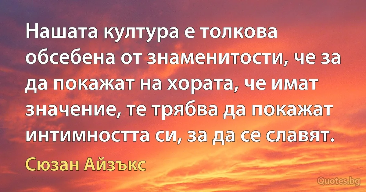 Нашата култура е толкова обсебена от знаменитости, че за да покажат на хората, че имат значение, те трябва да покажат интимността си, за да се славят. (Сюзан Айзъкс)