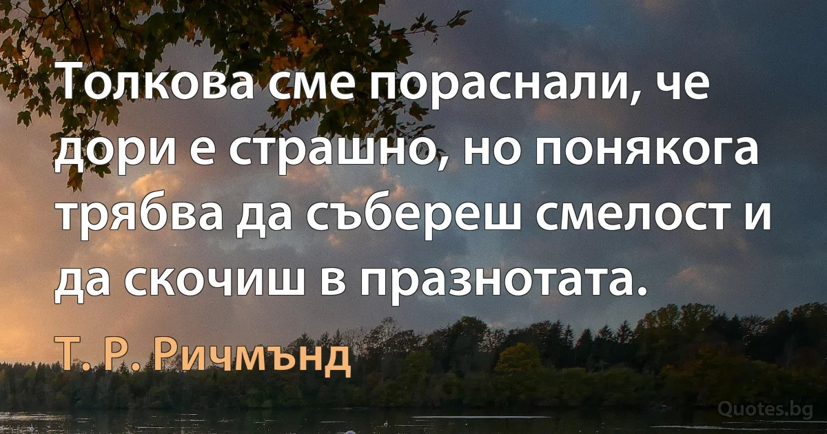 Толкова сме пораснали, че дори е страшно, но понякога трябва да събереш смелост и да скочиш в празнотата. (Т. Р. Ричмънд)