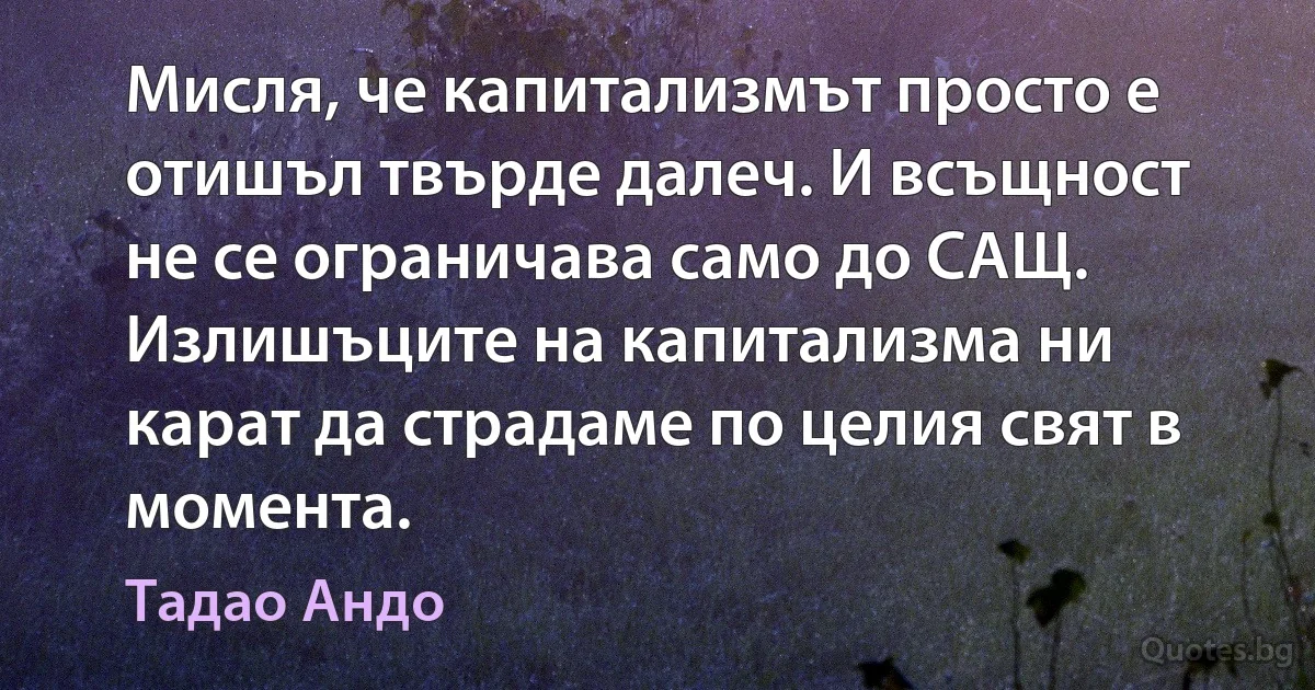 Мисля, че капитализмът просто е отишъл твърде далеч. И всъщност не се ограничава само до САЩ. Излишъците на капитализма ни карат да страдаме по целия свят в момента. (Тадао Андо)