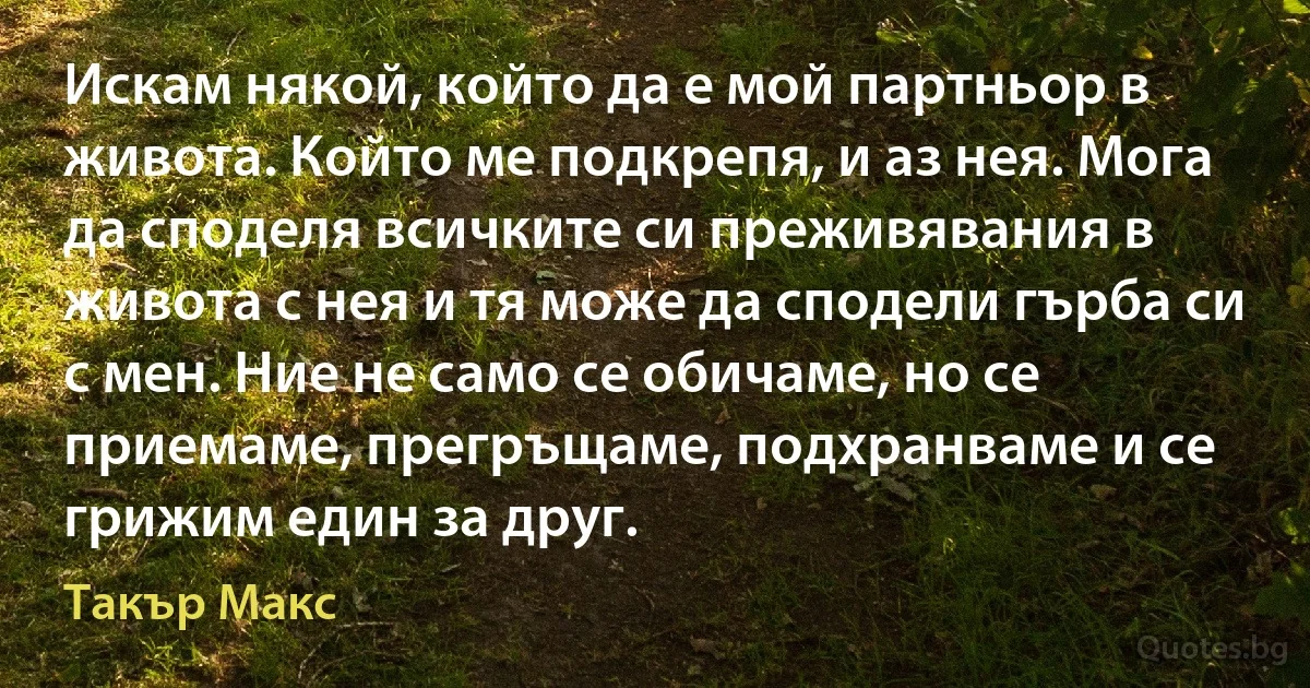 Искам някой, който да е мой партньор в живота. Който ме подкрепя, и аз нея. Мога да споделя всичките си преживявания в живота с нея и тя може да сподели гърба си с мен. Ние не само се обичаме, но се приемаме, прегръщаме, подхранваме и се грижим един за друг. (Такър Макс)