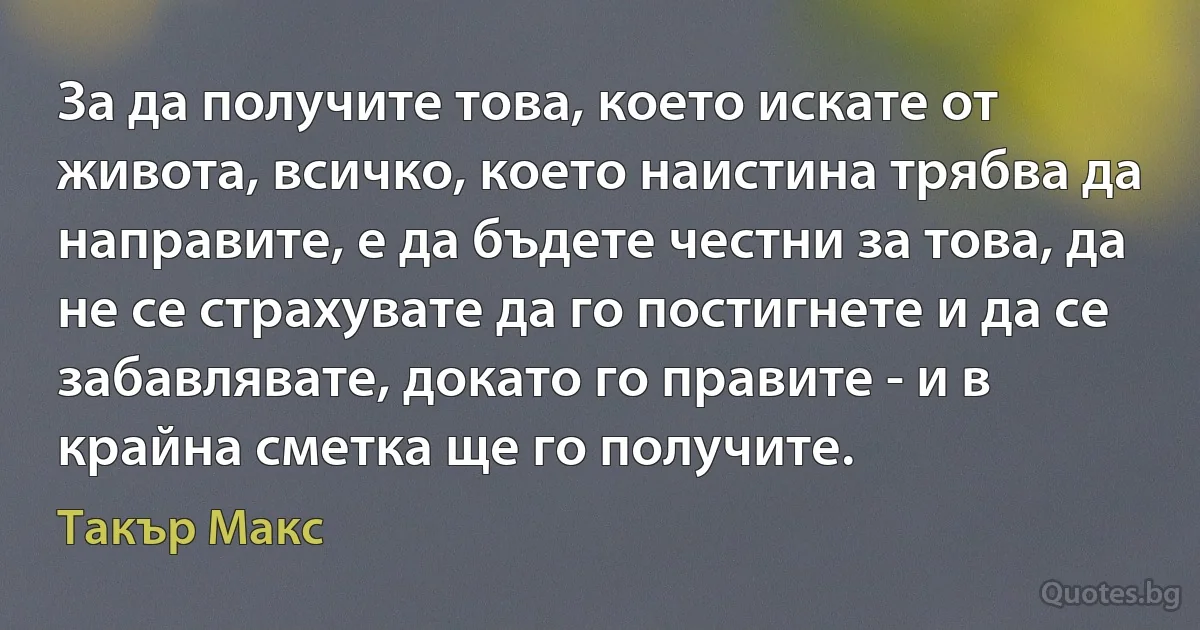 За да получите това, което искате от живота, всичко, което наистина трябва да направите, е да бъдете честни за това, да не се страхувате да го постигнете и да се забавлявате, докато го правите - и в крайна сметка ще го получите. (Такър Макс)