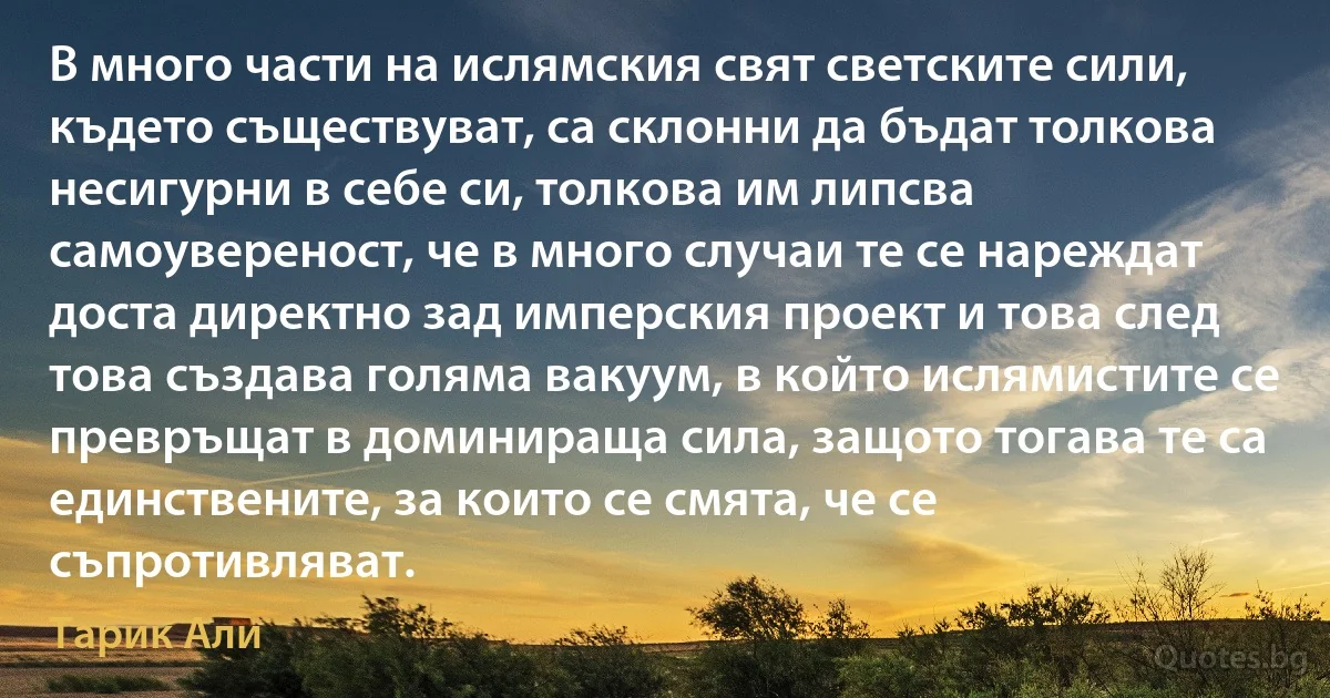 В много части на ислямския свят светските сили, където съществуват, са склонни да бъдат толкова несигурни в себе си, толкова им липсва самоувереност, че в много случаи те се нареждат доста директно зад имперския проект и това след това създава голяма вакуум, в който ислямистите се превръщат в доминираща сила, защото тогава те са единствените, за които се смята, че се съпротивляват. (Тарик Али)