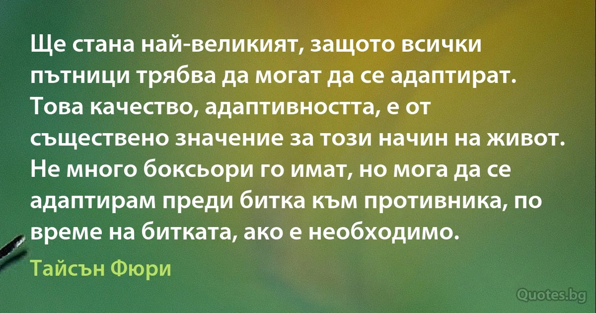 Ще стана най-великият, защото всички пътници трябва да могат да се адаптират. Това качество, адаптивността, е от съществено значение за този начин на живот. Не много боксьори го имат, но мога да се адаптирам преди битка към противника, по време на битката, ако е необходимо. (Тайсън Фюри)