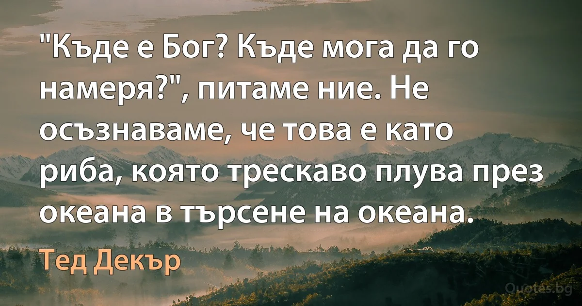 "Къде е Бог? Къде мога да го намеря?", питаме ние. Не осъзнаваме, че това е като риба, която трескаво плува през океана в търсене на океана. (Тед Декър)