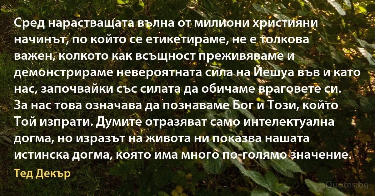 Сред нарастващата вълна от милиони християни начинът, по който се етикетираме, не е толкова важен, колкото как всъщност преживяваме и демонстрираме невероятната сила на Йешуа във и като нас, започвайки със силата да обичаме враговете си. За нас това означава да познаваме Бог и Този, който Той изпрати. Думите отразяват само интелектуална догма, но изразът на живота ни показва нашата истинска догма, която има много по-голямо значение. (Тед Декър)