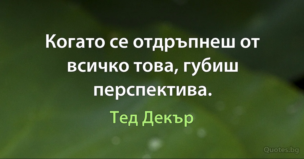 Когато се отдръпнеш от всичко това, губиш перспектива. (Тед Декър)