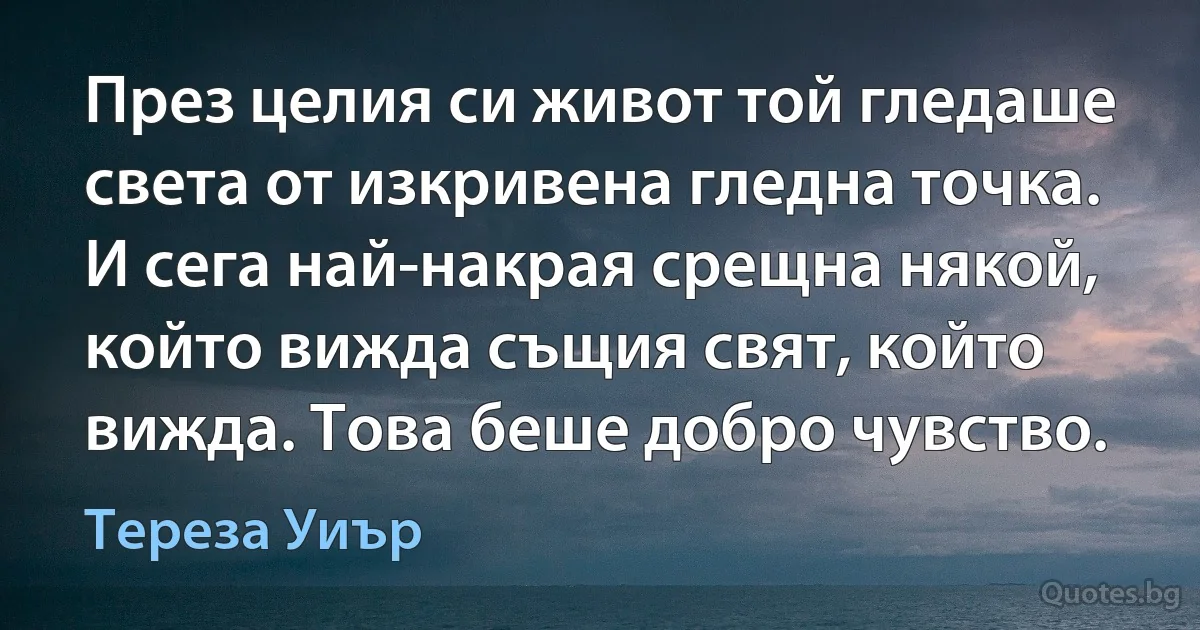 През целия си живот той гледаше света от изкривена гледна точка. И сега най-накрая срещна някой, който вижда същия свят, който вижда. Това беше добро чувство. (Тереза Уиър)