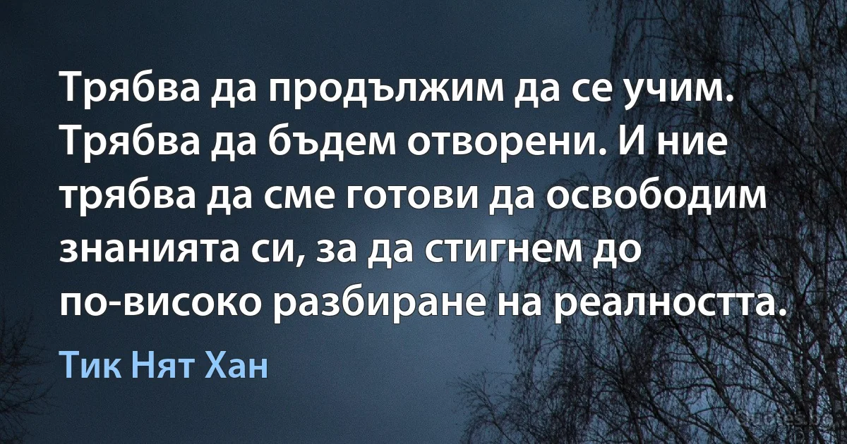 Трябва да продължим да се учим. Трябва да бъдем отворени. И ние трябва да сме готови да освободим знанията си, за да стигнем до по-високо разбиране на реалността. (Тик Нят Хан)