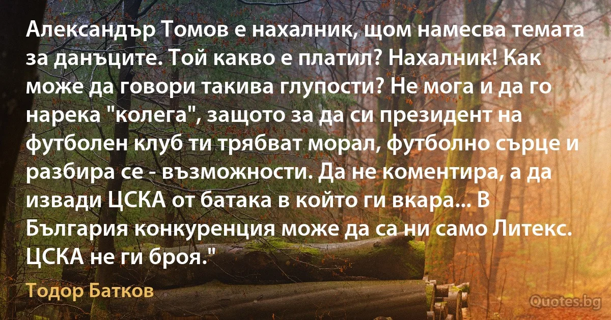 Александър Томов е нахалник, щом намесва темата за данъците. Той какво е платил? Нахалник! Как може да говори такива глупости? Не мога и да го нарека "колега", защото за да си президент на футболен клуб ти трябват морал, футболно сърце и разбира се - възможности. Да не коментира, а да извади ЦСКА от батака в който ги вкара... В България конкуренция може да са ни само Литекс. ЦСКА не ги броя." (Тодор Батков)