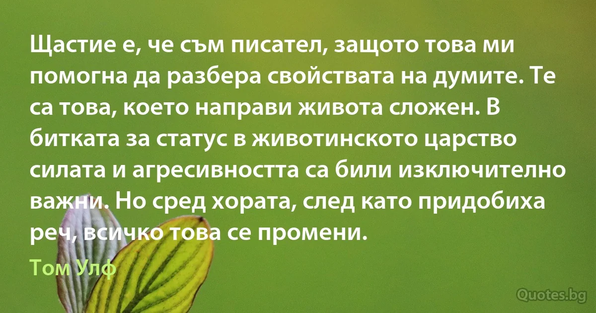 Щастие е, че съм писател, защото това ми помогна да разбера свойствата на думите. Те са това, което направи живота сложен. В битката за статус в животинското царство силата и агресивността са били изключително важни. Но сред хората, след като придобиха реч, всичко това се промени. (Том Улф)