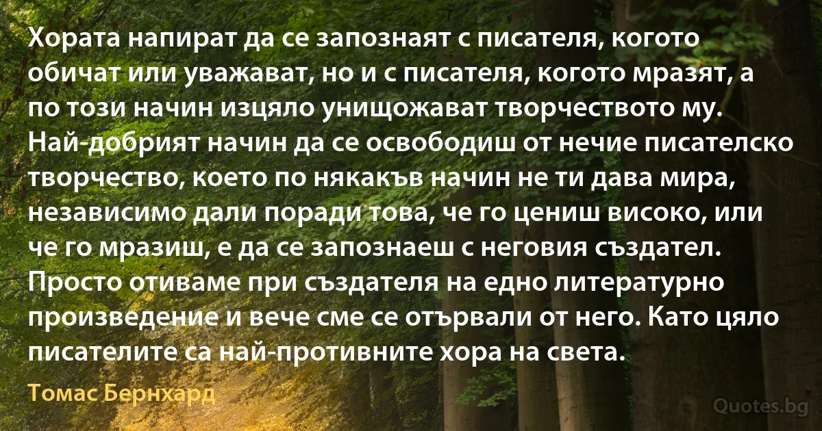 Хората напират да се запознаят с писателя, когото обичат или уважават, но и с писателя, когото мразят, а по този начин изцяло унищожават творчеството му. Най-добрият начин да се освободиш от нечие писателско творчество, което по някакъв начин не ти дава мира, независимо дали поради това, че го цениш високо, или че го мразиш, е да се запознаеш с неговия създател. Просто отиваме при създателя на едно литературно произведение и вече сме се отървали от него. Като цяло писателите са най-противните хора на света. (Томас Бернхард)