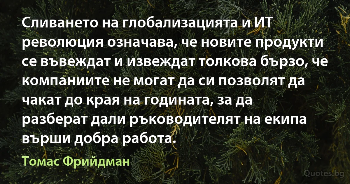 Сливането на глобализацията и ИТ революция означава, че новите продукти се въвеждат и извеждат толкова бързо, че компаниите не могат да си позволят да чакат до края на годината, за да разберат дали ръководителят на екипа върши добра работа. (Томас Фрийдман)