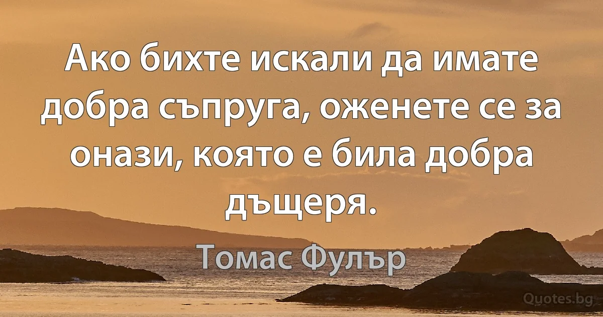 Ако бихте искали да имате добра съпруга, оженете се за онази, която е била добра дъщеря. (Томас Фулър)