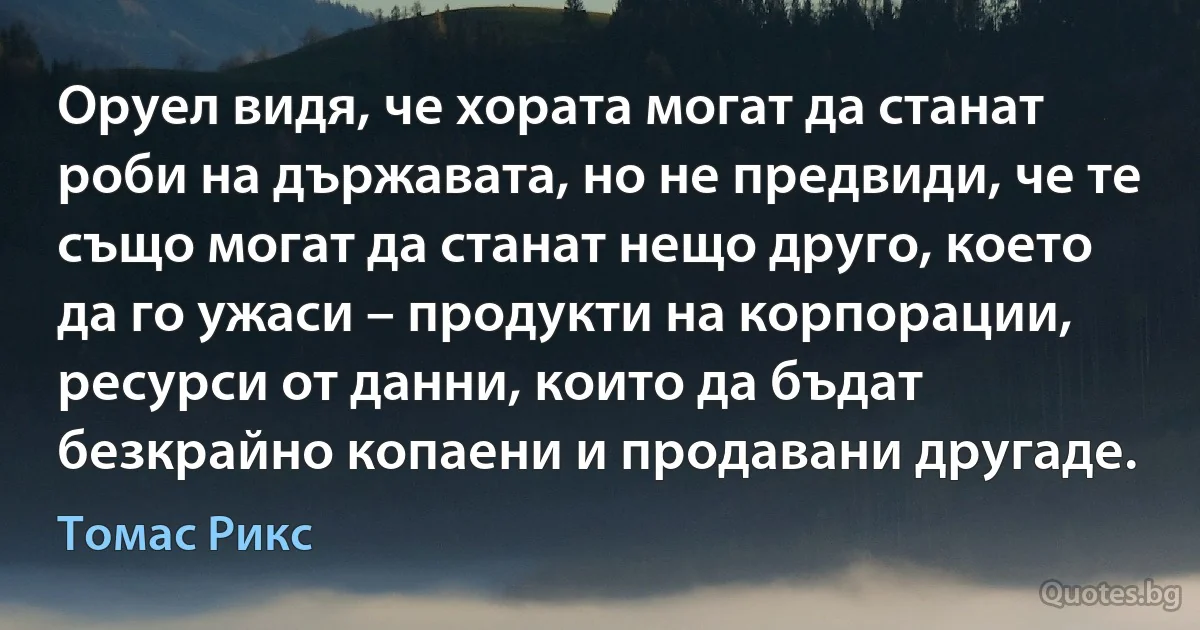 Оруел видя, че хората могат да станат роби на държавата, но не предвиди, че те също могат да станат нещо друго, което да го ужаси – продукти на корпорации, ресурси от данни, които да бъдат безкрайно копаени и продавани другаде. (Томас Рикс)