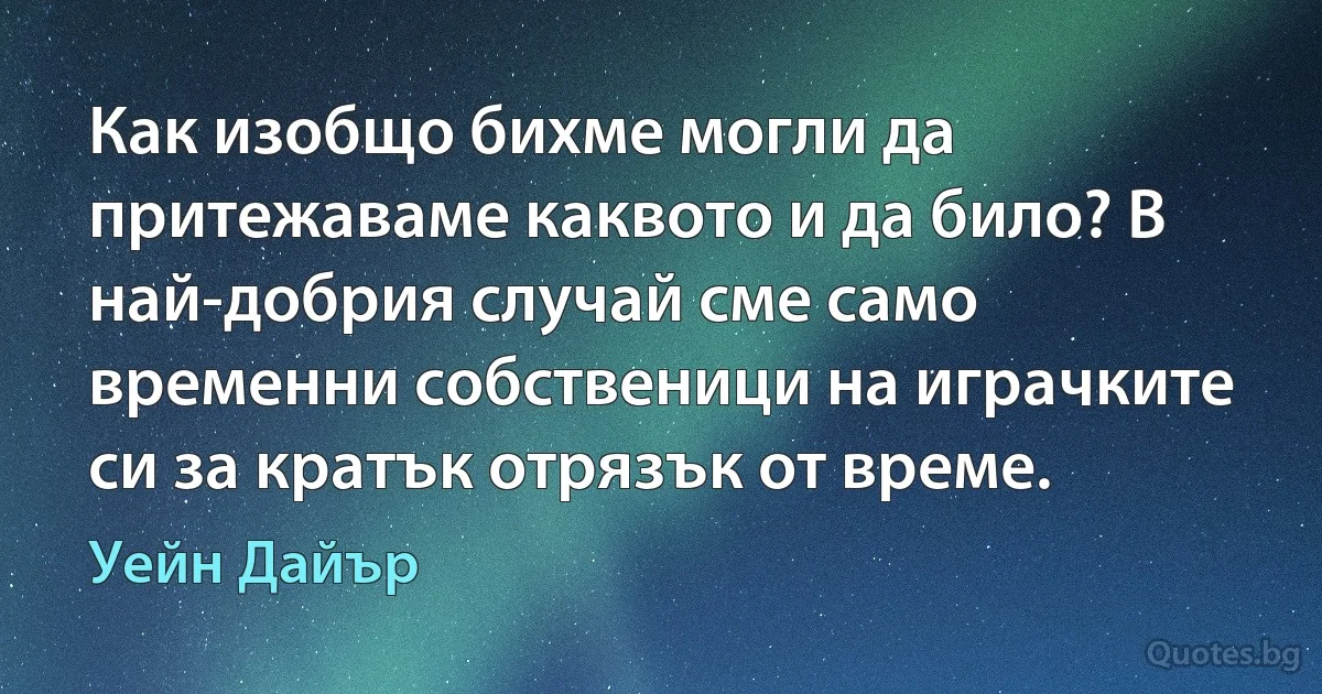 Как изобщо бихме могли да притежаваме каквото и да било? В най-добрия случай сме само временни собственици на играчките си за кратък отрязък от време. (Уейн Дайър)