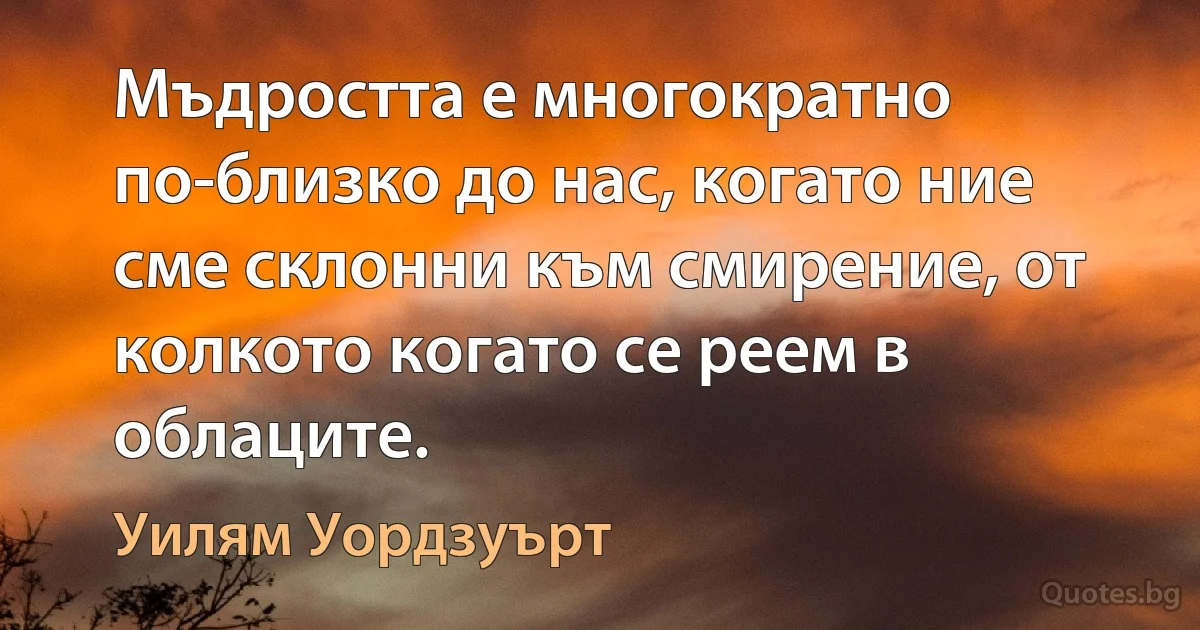 Мъдростта е многократно по-близко до нас, когато ние сме склонни към смирение, от колкото когато се реем в облаците. (Уилям Уордзуърт)